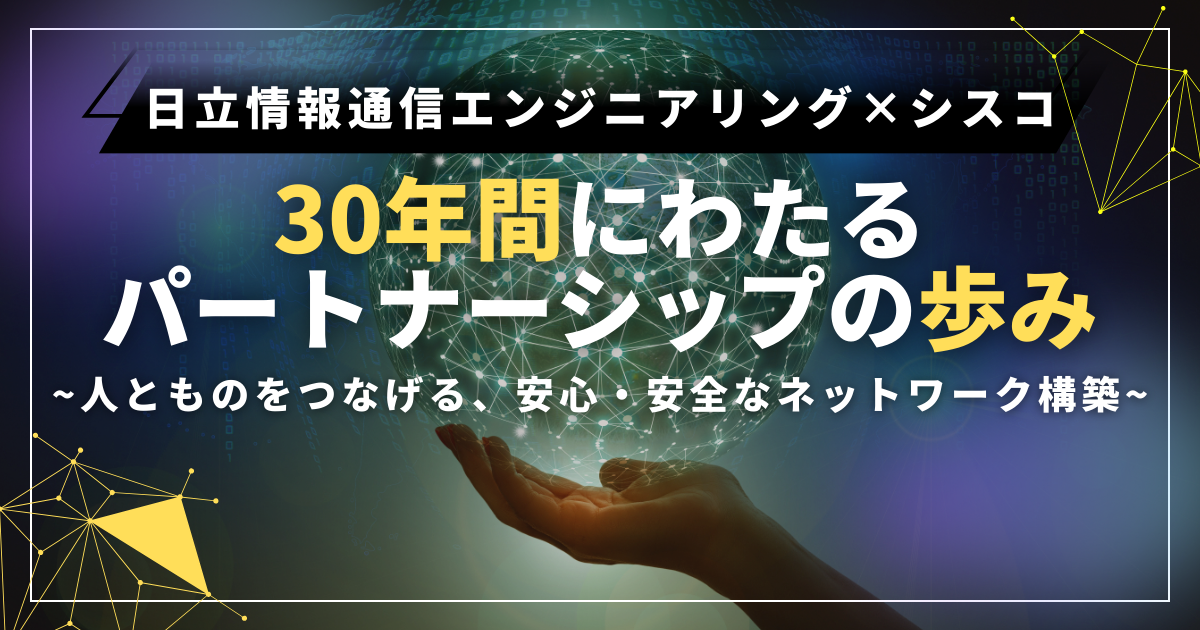 日立情報通信エンジニアリング×シスコ　３０年間にわたるパートナーシップの築き　~人とものをつなげる、安心・安全なネットワーク構築~